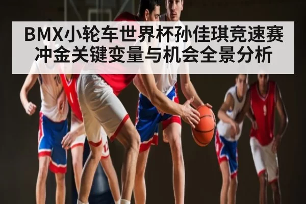 BMX小轮车世界杯孙佳琪竞速赛冲金关键变量与机会全景分析